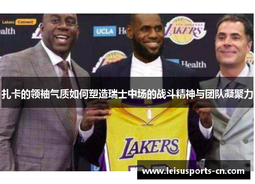 扎卡的领袖气质如何塑造瑞士中场的战斗精神与团队凝聚力