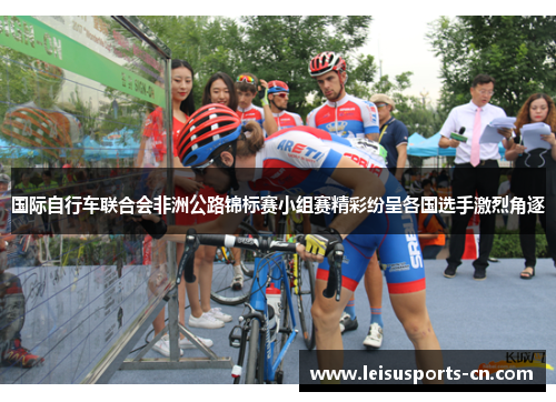 国际自行车联合会非洲公路锦标赛小组赛精彩纷呈各国选手激烈角逐