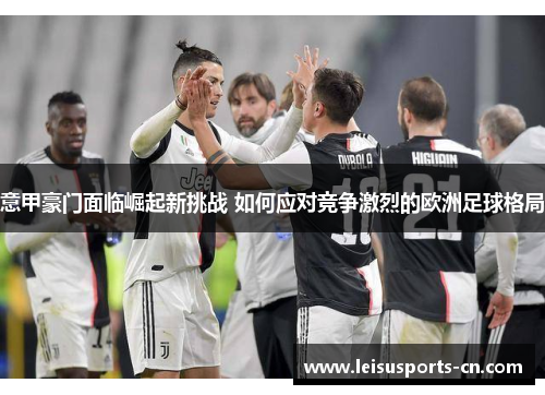 意甲豪门面临崛起新挑战 如何应对竞争激烈的欧洲足球格局
